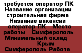 требуется оператор ПК › Название организации ­ строительная фирма › Название вакансии ­ оператор ПК › Место работы ­ Симферополь › Минимальный оклад ­ 25 000 - Крым, Симферополь Работа » Вакансии   